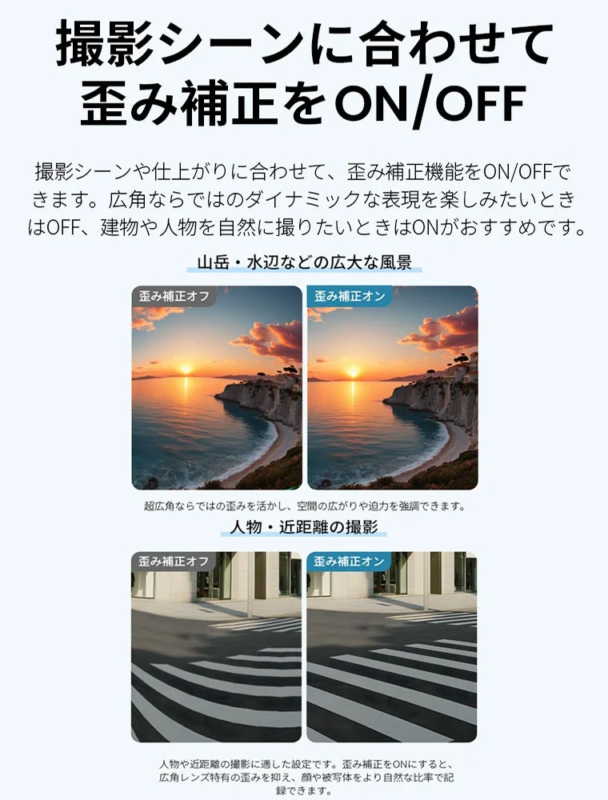Distortion correction can be toggled ON/OFF depending on the shooting scene, allowing for dynamic wide-angle effects or natural depictions of subjects.